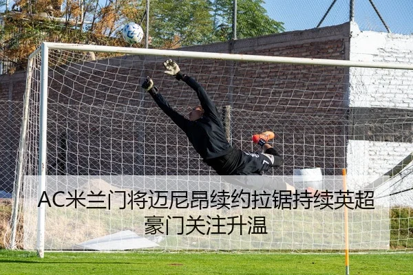 AC米兰门将迈尼昂续约拉锯持续英超豪门关注升温