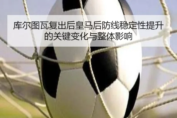 库尔图瓦复出后皇马后防线稳定性提升的关键变化与整体影响