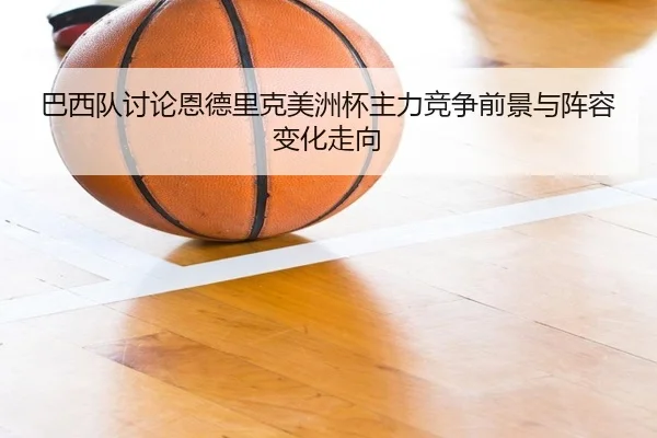 巴西队讨论恩德里克美洲杯主力竞争前景与阵容变化走向