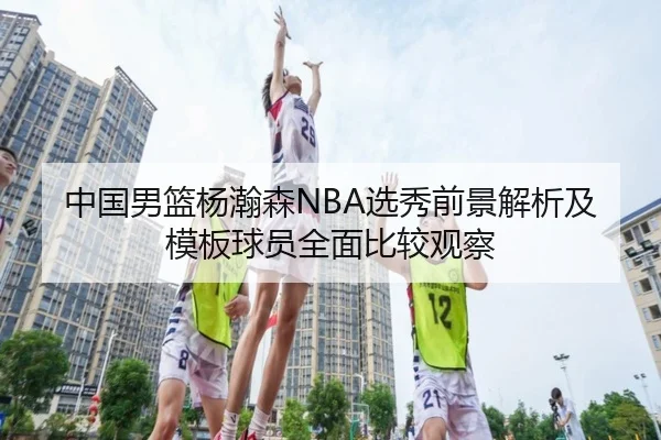 中国男篮杨瀚森NBA选秀前景解析及模板球员全面比较观察